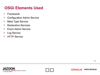 15

OSGi Elements Used
> Framework
> Configuration Admin Service
> Meta Type Service
> Declarative Services
> Event Admin Service
> Log Service
> HTTP Service
 