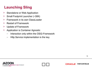 16

Launching Sling
> Standalone or Web Application
> Small Footprint Launcher (~30K)
> Framework in its own ClassLoader
> Restart of Framework
> Update of Framework
> Application is Container Agnostic
– Interaction only within the OSGi Framework
– Http Service implementation is the key
 