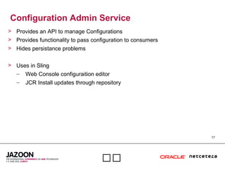 17

Configuration Admin Service
> Provides an API to manage Configurations
> Provides functionality to pass configuration to consumers
> Hides persistance problems
> Uses in Sling
– Web Console configuraition editor
– JCR Install updates through repository
 