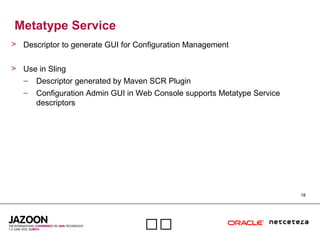 18

Metatype Service
> Descriptor to generate GUI for Configuration Management
> Use in Sling
– Descriptor generated by Maven SCR Plugin
– Configuration Admin GUI in Web Console supports Metatype Service
descriptors
 