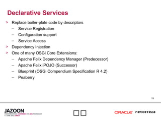 19

Declarative Services
> Replace boiler-plate code by descriptors
– Service Registration
– Configuration support
– Service Access
> Dependency Injection
> One of many OSGi Core Extensions:
– Apache Felix Dependency Manager (Predecessor)
– Apache Felix iPOJO (Successor)
– Blueprint (OSGi Compendium Specification R 4.2)
– Peaberry
 