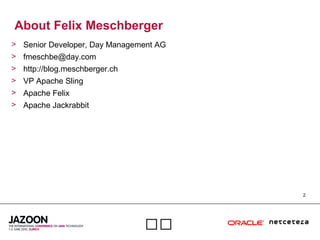 2

About Felix Meschberger
> Senior Developer, Day Management AG
> fmeschbe@day.com
> http://blog.meschberger.ch
> VP Apache Sling
> Apache Felix
> Apache Jackrabbit
 