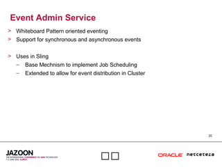 20

Event Admin Service
> Whiteboard Pattern oriented eventing
> Support for synchronous and asynchronous events
> Uses in Sling
– Base Mechnism to implement Job Scheduling
– Extended to allow for event distribution in Cluster
 