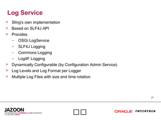 21

Log Service
> Sling's own implementation
> Based on SLF4J API
> Provides
– OSGi LogService
– SLF4J Logging
– Commons Logging
– Log4F Logging
> Dynamically Configurable (by Configuration Admin Service)
> Log Levels and Log Format per Logger
> Multiple Log Files with size and time rotation
 