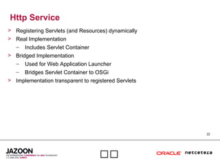 22

Http Service
> Registering Servlets (and Resources) dynamically
> Real Implementation
– Includes Servlet Container
> Bridged Implementation
– Used for Web Application Launcher
– Bridges Servlet Container to OSGi
> Implementation transparent to registered Servlets
 