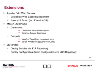23

Extensions
> Apache Felix Web Console
– Extensible Web Based Management
– Jquery UI Based (as of Version 3.0)
> Maven SCR Plugin
– Generates
 Declarative Services Descriptors
 Metatype Service Descriptors
– Supports
 JavaDoc Tags (@scr.component, etc.)
 Java 5 Annotations (@Component, etc.)
> JCR Install
– Deploy Bundles via JCR Repository
– Deploy Configuration Admin configurations via JCR Repository
 