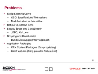 26

Problems
> Steep Learning Curve
– OSGi Specifications Themselves
– Modularization vs. Monolithic
> Uptime vs. Startup Time
> Legacy Specs und ClassLoader
– JDBC, XML, etc.
> Scripting und ClassLoader
– BundleClassLoaderProxy approach
> Application Packaging
– CRX Content Packages (Day proprietary)
– Karaf features (Sling provides feature.xml)
 