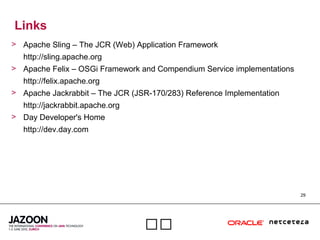 29

Links
> Apache Sling – The JCR (Web) Application Framework
http://sling.apache.org
> Apache Felix – OSGi Framework and Compendium Service implementations
http://felix.apache.org
> Apache Jackrabbit – The JCR (JSR-170/283) Reference Implementation
http://jackrabbit.apache.org
> Day Developer's Home
http://dev.day.com
 