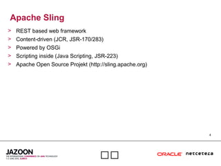 4

Apache Sling
> REST based web framework
> Content-driven (JCR, JSR-170/283)
> Powered by OSGi
> Scripting inside (Java Scripting, JSR-223)
> Apache Open Source Projekt (http://sling.apache.org)
 