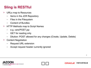 7

Sling is RESTful
> URLs map to Resources
– Items in the JCR Repository
– Files in the Filesystem
– Content of Bundles
> HTTP Methods map to Script Names
– e.g. cars/POST.jsp
– GET for reading only
– Dilution: POST allowed for any changes (Create, Update, Delete)
> Content Negotiation
– Request URL extension
– Accept request header currently ignored
 