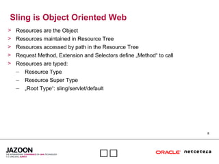 8

Sling is Object Oriented Web
> Resources are the Object
> Resources maintained in Resource Tree
> Resources accessed by path in the Resource Tree
> Request Method, Extension and Selectors define „Method“ to call
> Resources are typed:
– Resource Type
– Resource Super Type
– „Root Type“: sling/servlet/default
 