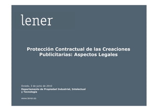 Protección Contractual de las Creaciones
         Publicitarias: Aspectos Legales




Oviedo, 3 de junio de 2010
Departamento de Propiedad Industrial, Intelectual
y Tecnología

www.lener.es
 