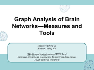 Graph Analysis of Brain
Networks—Measures and
         Tools

                   Speaker : Jimmy Lu
                   Advisor : Hsing Mei

         Web Computing Laboratory(WECO Lab)
 Computer Science and Information Engineering Department
                 Fu Jen Catholic University
 