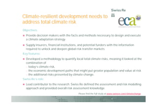 Climate-resilient development needs to
address total climate risk
Objectives:
   Provide decision makers with the facts and methods necessary to design and execute
    a climate adaptation strategy
   Supply insurers, financial institutions, and potential funders with the information
    required to unlock and deepen global risk transfer markets
Key features:
   Developed a methodology to quantify local total climate risks, meaning it looked at the
    combination of
     today’s climate risk,
     the economic development paths that might put greater population and value at risk
     the additional risks presented by climate change.
Swiss Re’s role:
   Lead contributor to the research. Swiss Re defined the assessment and risk modelling
    approach and provided overall risk assessment knowledge
                                            Please find the full study at www.swissre.com/climatechange

                                                                          4
 