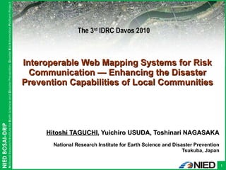 Hitoshi TAGUCHI , Yuichiro USUDA, Toshinari NAGASAKA National Research Institute for Earth Science and Disaster Prevention Tsukuba, Japan Interoperable Web Mapping Systems for Risk Communication  — Enhancing the Disaster Prevention Capabilities of Local Communities The 3 rd  IDRC Davos 2010 