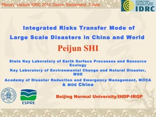   Integrated Risks Transfer   Mode of   Large Scale Disasters in  China  and  World   Peijun SHI State Key Laboratory of Earth Surface Processes and Resource Ecology Key Laboratory of Environmental Change and Natural Disaster, MOE Academy of Disaster Reduction and Emergency Management, MOCA  &  MOE  China Plenary  Lecture   IDRC 2010, Davos, Switzerland, 3 June   Beijing Normal University/IHDP-IRGP 