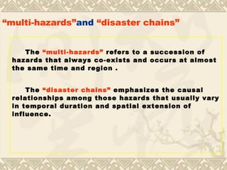 “ multi-hazards” and  “disaster chains”   The  “multi-hazards”  refers to a succession of hazards that always co-exists and occurs at almost the same time and region . The  “disaster chains”  emphasizes the causal relationships among those hazards that usually vary in temporal duration and spatial extension of influence.   