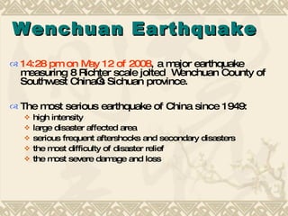 Wenchuan Earthquake 14:28 pm on May 12 of 2008 , a major earthquake measuring 8 Richter scale jolted  Wenchuan County of Southwest China’s Sichuan province. The most serious earthquake of China since 1949:  high intensity large disaster affected area serious frequent aftershocks and secondary disasters  the most difficulty of disaster relief the most severe damage and loss  