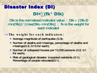 Disaster Index (DI) The weight for each indicators:  Average magnitude of earthquake (0.3);  Number of deaths and missings, percentage of deaths and missings(0.3, 0.15 for each);  Number of collapsed houses per 10,000 persons (0.2, 0.1 for each);  Risk of geological disaster: impacted residents (0.1); Percentage of people relocated(0.1).  DI=∑(fk* DIk) DIk is the normalized indicator value ： DIk = [DIk –min(DIk)]/ [max(DIk)-min(DIk)] ； fk is the weight for each indicator 