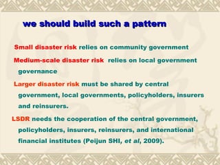 Small disaster risk  relies on community government Medium-scale disaster risk  relies on local government governance Larger disaster risk  must be shared by central government, local governments, policyholders, insurers and reinsurers. LSDR  needs the cooperation of the central government, policyholders, insurers, reinsurers, and international financial institutes  ( Peijun SHI , et al , 2009 ). we should build such a pattern 