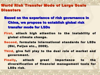 World   Risk  Transfer Mode of   Large Scale Disasters Based on the experience of risk governance in China, we propose to establish global risk transfer mode for LSDs First,  attach high attention to the instability of global climate change.  Second,  formulate international standards for LSDs  ( Shi, Peijun etc., 2009 ).   Third,  give full play to the dual role of market and government. Finally , attach great importance to the diversification of financial management tools for LSDs risk . 