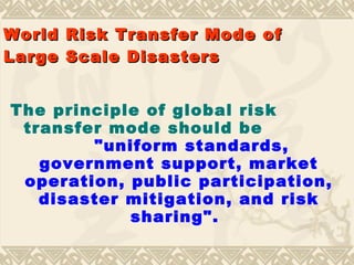 World   Risk  Transfer Mode of   Large Scale Disasters The principle of global risk transfer mode should be   "uniform standards, government support, market operation, public participation, disaster mitigation, and risk sharing".   