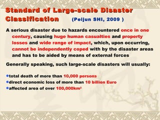 A serious disaster due to hazards encountered  once in one century , causing  huge human casualties  and  property losses  and  wide range of impact , which, upon occurring,  cannot be independently coped  with by the disaster areas and has to be aided by means of external forces Generally speaking, such large-scale disasters will usually: Standard of Large-scale Disaster Classification   (Peijun SHI, 2009 ) total death of more than  10,000 persons direct economic loss of more than  10 billion Euro affected area of over  100,000km 2 