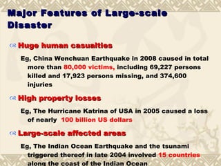 Major Features of Large-scale Disaster Huge human casualties Eg, China Wenchuan Earthquake in 2008 caused in total more than  80,000 victims,  including 69,227 persons killed and 17,923 persons missing, and 374,600 injuries High property losses Eg, The Hurricane Katrina of USA in 2005 caused a loss of nearly  100 billion US dollars Large-scale affected areas   Eg, The Indian Ocean Earthquake and the tsunami triggered thereof in late 2004 involved  15 countries  along the coast of the Indian Ocean 