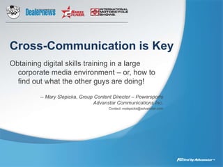 Cross-Communication is Key Obtaining digital skills training in a large corporate media environment – or, how to find out what the other guys are doing! -- Mary Slepicka, Group Content Director – PowersportsAdvanstar Communications Inc. Contact: mslepicka@advanstar.com 
