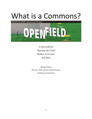 What is a Commons?<br />A short talk for<br />Opening the Field<br />Walker Art Center<br />6/2/2010<br />Michael Edson<br />Director, Web and New Media Strategy<br />Smithsonian Institution<br />Note: this short talk was developed for the Walker Art Center's Opening the Field event on June 3rd, 2010. (http://calendar.walkerart.org/event.wac?id=5666) My job was to speak first and give an overview of what a digital commons is or might be. These remarks draw heavily from my work on the Smithsonian's Web and New Media Strategy and the Smithsonian Commons project, and of course on the work of the many giants of the commons movement upon whose shoulders we stand. I've included endnotes and links wherever possible, and there's a list of references at the end.  –Michael Edson, 6/2/2010<br />Update: there's now a video of me presenting this talk at the walker: http://channel.walkerart.org/play/opening-the-field/. My part starts after the introductions, around minute 12. –Michael Edson, 6/15/2010<br />I'm Michael Edson. I'm the Director of Web and New Media Strategy at the Smithsonian Institution, and I'm leading a new project called the Smithsonian Commons. My job this evening is to establish some assertions or givens about what a digital commons is or might be. Think of me as DJ Mike, laying down a beat for the def jam to follow… I'm about to open up a fire hydrant of ideas on you, but if you miss something, don't worry, this talk, with footnotes and links, is up online, along with related talks, papers, and slide shows.<br /> <br />I grew up in Washington, D.C. I was into Art and science, and the Smithsonian was pretty much the coolest thing around. <br />Any time I wanted to, I could walk downtown and just wander in and out of free museums, letting my curiosity take me wherever it wanted to go. In some ways you could say that I came of age at the Smithsonian—that as I became an independent young adult, the bricks-and-mortar Smithsonian—demonstrated the values I came to care about as a fully enfranchised citizen: it’s good to learn, to research and inquire, to be curious, to draw people into discussion, to provoke and even disrupt when necessary, to think across disciplines, to create… <br />I grew up in a city—in a country—that valued these things, and that chose to express those values by creating and maintaining—with the best tools available to it in the 19th and 20th centuries—an institution of buildings and staff and experts and collections and bureaucracy for manufacturing knowledge and delivering learning to a grateful and attentive public.<br />And it was good. It helped me become the citizen I am today. But…it was before the World Wide Web. <br />The Smithsonian Institution has a new 5-year strategic plan that articulates four grand challenges. <br />Unlocking the mysteries of the universe, understanding and sustaining a biodiverse planet, valuing world cultures, and understanding the American experience. Not a modest checklist for five years!<br />And I love this strategy. I love this strategy because it talks about doing difficult, audacious, important work in society. Work that matters.<br />But from where we stand now, deep in the heart of this wonderful rich disruptive digital age, the crazy new quot;
logic of digital technologyquot;
  raises certain first-order questions about how we work on these grand challenges. <br />Where is this work going to take place? <br />What kinds of organization, infrastructure, platforms will be needed to support this work?<br />What is the organizational change model? How will change happen? What will change look like when people come to in the morning? <br />Who will be the innovators? The connectors? The drivers of change? <br />And, ultimately, who will be the beneficiaries?<br />The tools of the last century will be important to us. But every plot twist, mystery, and love scene in the story of how the Smithsonian will do its job now, seems to weave its way through the idea of a digital Smithsonian Commons. <br />So what is a commons?<br />A commons is a set of resources maintained in the public sphere for the use and benefit of everyone. <br />Usually, a commons is created when a property owner decides that a given set of resources—grass for grazing sheep, forests for parkland, software code, or intellectual property—will be more valuable if freely shared than if restricted.  <br />In the law, and in our understanding of the way the world works, we recognize that no idea stands alone, and that all innovation is built on the ideas and innovations of others. When creators, scientists, inventors, educators, artists, researchers, business people, entrepreneurs—when everyone has access to the raw materials of knowledge, innovation flourishes.   <br />Conversely, unnecessarily restricted content is a barrier to innovation. This is the anti-commons, a thicket of difficulties. If you can’t find an idea, can’t understand its context, can’t leverage your social network, however you define it, to share and add value to it, and if you can’t get legal permission to use, re-use, or make it into something new, then knowledge and innovation suffer.  <br />Unnecessarily restricted content is like a virus that spreads through the internet, making the scaffolding upon which we build each generation of new ideas less and less stable.<br />I like to think of a commons as a kind of organized workshop where the raw materials of knowledge and innovation can be found and assembled into new things.<br />Or, if you need to build a digital commons, as I do, perhaps it's best to think of a commons as a fortifying gumbo that's made with various combinations of 12 ingredients. Think of the next few minutes as a cooking show, and I will be the perky television host who suggests to you, what you might put in your commons gumbo.<br />1. Federated<br />A commons brings things together that would otherwise be separate. The Smithsonian Collections Search Center brings together over 4.2 million object records from more than 23 Smithsonian collection information systems. http://collections.si.edu/search/ <br />2. Designed for you<br />Software developer and social media thought leader Kathy Sierra says that every user is a hero in their own epic journey. The job of the Smithsonian Commons is not to broadcast our accomplishments to a grateful public: it's to help you succeed on your epic quest through life. (See the Smithsonian Web and New Media Strategy at http://smithsonian-webstrategy.wikispaces.com/The+Smithsonian+Commons+--+A+Place+to+Begin <br />3. Findable<br />It doesn't do much good to have a bunch of stuff in a commons if you can't find anything. The crowdsourced stock photo site iStockPhoto does a better job helping me find stuff than any museum, library, or archive site I know. Industrial supplier McMaster Carr is a standout as well. http://isockphoto.com and http://mcmastercarr.com [AR – check link]<br />4. Shareable<br />The whole purpose of putting resources into a commons is so that they can be shared and used. A commons is shareable by default. On the Brooklyn Museum Web site, sharing is built right into the platform. http://www.brooklynmuseum.org/opencollection/objects/157722/Morris_Kantor <br />5. Reusable<br />Intellectual property policies in a commons are uniform and clearly stated so users know, in advance—without having to ask or beg—that they can incorporate resources from the commons into new works. On Flickr, the copyright and permissions are stated clearly, everywhere. http://flickr.com <br />6. Free<br />“Free resources are crucial to innovation and creativity” says Creative Commons founder Lawrence Lessig. Free, Findable, and Shareable form a particularly powerful combination. The Internet Archive says on their home page that quot;
like a paper library, we provide free access…quot;
 http://www.archive.org <br />7. Bulk DownloadSometimes people need a lot of something, or all of something, to solve a problem. On the Powerhouse Museum's Web site, you can download their entire collection database with one click. http://www.powerhousemuseum.com/collection/database/download.php <br />8. Machine Readable<br />Sometimes you need to be able to write a program to work with data—particularly when you've got a lot of it.  The information in a commons needs to be understandable to computer programs—machine readable. Data.gov is designed to encourage digital mashups through machine readable formats. http://www.data.gov <br />9. High Resolution<br />A commons should make available, for free, the highest quality, highest resolution resources possible. On NASA's Web site, you can download photographs so big that you can see how individual grains of Martian soil were compressed by the wheels of the Mars Rover. The paltry images on most museum Web sites thwart the efforts of researchers and enthusiasts, and undermine our attempts to let the drama and importance of our collections shine through.http://marsrover.nasa.gov/gallery/panoramas/spirit/ <br />10. Collaboration without Control<br />Because resources are free, high quality, and sharing and reuse are encouraged, new kinds of collaborative work can take place—are taking place—without needing to involve lawyers, contracts, and bureaucrats. <br />Clay Shirky, in Here Comes Everybody, writes “we are living in the middle of a remarkable increase in our ability to share, to cooperate with one another, and to take collective action, all outside the framework of traditional institutions and organization …Getting the free and ready participation of a large, distributed group with a variety of skills has gone from impossible to simple.”<br />MIT Open Courseware has case studies of exactly these kinds of collaborations. http://ocw.mit.edu and http://ocw.mit.edu/about/ocw-stories/triatno-yudo-harjoko/ <br />11. Network EffectsIn a commons designed with network effects in mind you get a virtuous cycle: the more the commons is used, the better it becomes, and the better it becomes, the more people will find and use it. Over 180,000 people have added map data to the OpenStreetMap project, and those contributions have created a powerful resource that can be used and re-used by anyone, for free. http://www.openstreetmap.org/ <br />12. The Public Domain<br />The public domain is important. James Boyle writes that the Public Domain is not “some gummy residue left behind when all the good stuff has been covered by property law. The public domain is the place where we quarry the building blocks of our culture.” <br />13. Trust<br />After thinking about these 12 dimensions for a couple of months I've decided that there's a 13th, and that's trust. <br />Wired magazine founding editor Kevin Kelly said quot;
the network economy is founded on technology, but can only be built on relationships. It starts with chips and ends with trust.quot;
<br />The Smithsonian is in the forever business. By putting something in the Smithsonian Commons—be it a cultural treasure, or a folk song, a fossil of a bug, a lecture, or a community—we're asking people to trust us. We're not going to scam you. We're not going to violate your privacy. We're going to be honest about what we do and don't know, we're going to be open to new ideas and points of view, we're going to help each other figure out the world, and these promises are good, forever. Museums and libraries and archives some of the few organizations in our culture that enter into those kinds of promises, and we take that responsibility very seriously. <br />This, then, is the 13 ingredient gumbo <br />We are just starting the process of building the Smithsonian Commons—it's very complex and there are a lot of unknowns and surprises down the road. <br />To help people imagine how the Smithsonian Commons will help us all achieve our goals and to help us think through the steps of building and refining this vision we've built a series of prototypes—little movies really—that show what the future commons might look like as seen through the eyes of four different kinds of users: <br />,[object Object]