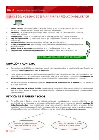 Nº65/ 4 de junio de 2010


                Secretaría de Acción Electoral y Formación



MEDIDAS DEL GOBIERNO DE ESPAÑA PARA LA REDUCCIÓN DEL DÉFICIT



1.     Sector público: Reducción proporcional de los salarios de los funcionarios en un 5% y congelar-
       los en 2011. Se baja el sueldo un 15% a los miembros del Gobierno.
2.     Pensiones: Se suspende la revalorización de las pensiones para 2011, excluyendo las no contri-
       butivas y las mínimas.
3.     Cheque-bebé: Eliminar la ayuda por nacimiento de 2.500 euros a partir de enero de 2011.
4.     Ley de dependencia: Las solicitudes tendrán que resolverse en 6 meses y se eliminará la re-
       troactividad.
5.     Inversión pública: Prevista una reducción de 6.045 M€ entre 2010 y 2011.
6.     Gasto en medicamento: Reducción del precio de algunos medicamentos y envases adecuados
       a los tratamientos.
7.     Ayuda oficial al desarrollo: Una reducción de 600 millones entre 2010 y 2011.
8.     Comunidades autónomas y ayuntamientos: Se prevé un ahorro adicional de 1.200 M€.



                                              NO SE TOCAN LOS PILARES DEL ESTADO DE BIENESTAR



SITUACIÓN Y CONTEXTO
⇒      Desde el verano de 2008 estamos viviendo la crisis más grave y compleja de los últimos 80 años. Por ello, es
       necesario un esfuerzo colectivo sin precedentes.

⇒      Hasta ahora era necesario la inyección de recursos públicos para mantener la actividad pero ha llegado el mo-
       mento de ir retirando progresivamente los estímulos y centrarse en el ajuste presupuestario una vez que se
       vislumbra la recuperación (datos sobre producción industrial, exportaciones, recaudación tributaria).

⇒      Es preciso actuar con rapidez para corregir los desequilibrios acumulados por la recesión: 11,2% de déficit
       y 20% de desempleo.

⇒      Todos los países de la Unión Europea han asumido el compromiso de acelerar e intensificar medidas para
       salir de la crisis, reforzar la confianza en nuestra economía, fortalecer el sistema productivo y preservar el es-
       tado de bienestar.

PETICIÓN DE ESFUERZO A TODOS
⇒      No es fácil para el Gobierno tomar las medidas anunciadas y para Zapatero es especialmente difícil por su
       sensibilidad, por su defensa de la protección y el bienestar social, por su compromiso solidario, que lo es de
       todos los socialistas, y que ha gobernado siempre con actuaciones dirigidas a mejorar la situación de los
       ciudadanos con un fuerte desarrollo de las políticas sociales, y se pide este mayor esfuerzo a toda la sociedad,
       a los ciudadanos a las administraciones públicas, es por que se considera absolutamente necesario.




           Sacrificios que deben repartirse                               Que no afectarán al núcleo
            equitativamente entre todos.                                  duro de las políticas sociales.


     Página 6
 