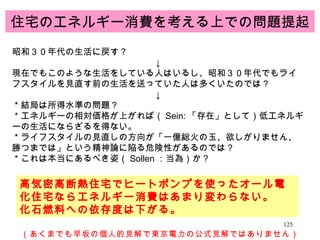 住宅のエネルギー消費を考える上での問題提起 昭和３０年代の生活に戻す？ ↓ 現在でもこのような生活をしている人はいるし、昭和３０年代でもライフスタイルを見直す前の生活を送っていた人は多くいたのでは？ ↓ ＊結局は所得水準の問題？ ＊エネルギーの相対価格が上がれば（ Sein: 「存在」として）低エネルギーの生活にならざるを得ない。 ＊ライフスタイルの見直しの方向が「一億総火の玉、欲しがりません、勝つまでは」という精神論に陥る危険性があるのでは？ ＊これは本当にあるべき姿（ Sollen ：当為）か？ 高気密高断熱住宅でヒートポンプを使ったオール電化住宅ならエネルギー消費はあまり変わらない。 化石燃料への依存度は下がる。 （あくまでも早坂の個人的見解で東京電力の公式見解ではありません） 