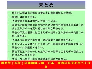 まとめ 現在の人類は化石燃料消費の上に異常繁殖した状態。 資源には限りがある。 その資源を日本は海外に依存している。 高齢化で国際競争力が危惧され財政状況も悪化する日本はこのままエネルギーを買い続けられるか解らない。 現在の不況の根底にはエネルギー効率（エネルギー収支比）の低下がある。 そのような状況では金融・財政政策では限界がある。 社会システム全体としてエネルギー効率を考えた議論でないと現在の人口は維持できない。 再生可能エネルギーにもエネルギー効率（エネルギー収支比）の視点が必要不可欠 生活レベルの低下は悲惨な結果を招きかねない。 精神論では克服できない。 本資料は東京電力の公式見解ではなく早坂の個人的見解です。また、目的外利用や複写による配布はご遠慮下さい。 雰囲気（空気）の議論は人類・日本・家族の将来を危うくする 
