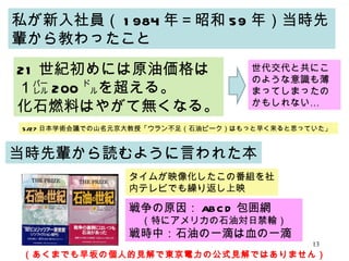 私が新入社員（ 1984 年＝昭和 59 年）当時先輩から教わったこと 21 世紀初めには原油価格は１㌭ 200 ㌦を超える。 化石燃料はやがて無くなる。 当時先輩から読むように言われた本 タイムが映像化したこの番組を社内テレビでも繰り返し上映 戦争の原因： ABCD 包囲網 （特にアメリカの石油対日禁輸） 戦時中：石油の一滴は血の一滴 世代交代と共にこのような意識も薄まってしまったのかもしれない… 5/27 日本学術会議での山名元京大教授「ウラン不足（石油ピーク）はもっと早く来ると思っていた」 （あくまでも早坂の個人的見解で東京電力の公式見解ではありません） 
