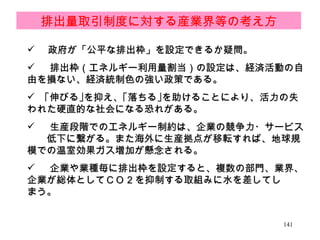 　 政府が「公平な排出枠」を設定できるか疑問。 排出枠（エネルギー利用量割当）の設定は、経済活動の自由を損ない、経済統制色の強い政策である。 　｢伸びる｣を抑え、｢落ちる｣を助けることにより、活力の失われた硬直的な社会になる恐れがある。 生産段階でのエネルギー制約は、企業の競争力・サービス　　低下に繋がる。また海外に生産拠点が移転すれば、地球規模での温室効果ガス増加が懸念される。 企業や業種毎に排出枠を設定すると、複数の部門、業界、企業が総体としてＣＯ 2 を抑制する取組みに水を差してし　　まう。 排出量取引制度に対する産業界等の考え方 