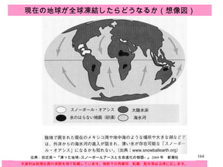 本資料は新潮社殿の承諾を得て転載しています。無断での再複写・転載・配布等は法律に反します。 出典：田近英一『凍った地球 ―スノーボールアースと生命進化の物語―   』 2009 年　新潮社 現在の地球が全球凍結したらどうなるか（想像図） 