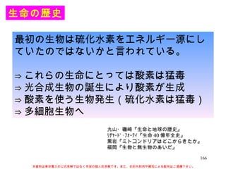 生命の歴史 最初の生物は硫化水素をエネルギー源にしていたのではないかと言われている。 ⇒ これらの生命にとっては酸素は猛毒 ⇒ 光合成生物の誕生により酸素が生成 ⇒ 酸素を使う生物発生（硫化水素は猛毒） ⇒ 多細胞生物へ 丸山・磯﨑『生命と地球の歴史』 ﾘﾁｬｰﾄﾞ･ﾌｫｰﾃｨ『生命 40 億年全史』 黒岩『ミトコンドリアはどこからきたか』 福岡『生物と無生物のあいだ』 本資料は東京電力の公式見解ではなく早坂の個人的見解です。また、目的外利用や複写による配布はご遠慮下さい。 
