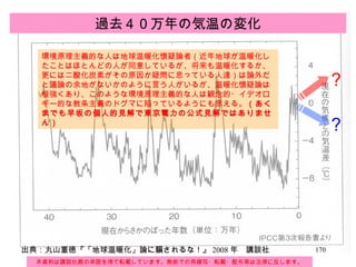 過去４０万年の気温の変化 本資料は講談社殿の承諾を得て転載しています。無断での再複写・転載・配布等は法律に反します。 出典：丸山重徳『「地球温暖化」論に騙されるな！』 2008 年　講談社 ？ ？ 環境原理主義的な人は地球温暖化懐疑論者（近年地球が温暖化したことはほとんどの人が同意しているが、将来も温暖化するか、更には二酸化炭素がその原因か疑問に思っている人達）は論外だと議論の余地がないかのように言う人がいるが、温暖化懐疑論は根強くあり、このような環境原理主義的な人は観念的・イデオロギー的な教条主義のドグマに陥っているようにも思える。 （あくまでも早坂の個人的見解で東京電力の公式見解ではありません） 