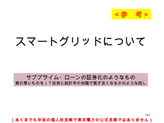 スマートグリッドについて （あくまでも早坂の個人的見解で東京電力の公式見解ではありません） サブプライム・ローンの証券化のようなもの 質の悪いものをＩＴ技術と統計学の知識で質が良くなるかのような話し ＜参　考＞ 