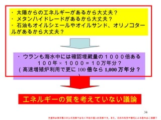 ・太陽からのエネルギーがあるから大丈夫？ ・メタンハイドレードがあるから大丈夫？ ・石油もオイルシェールやオイルサンド、オリノコタールがあるから大丈夫？ ・ウランも海水中には確認埋蔵量の１０００倍ある １００年 × １０００＝１０万年分？ （高速増殖炉利用で更に 100 倍 なら 1,000 万年分？ ） エネルギーの質を考えていない議論 本資料は東京電力の公式見解ではなく早坂の個人的見解です。また、目的外利用や複写による配布はご遠慮下さい。 