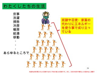 わたくしたちの生活 炊事 洗濯 掃除 冷房 暖房 給湯 移動 ・ ・ ・ あらゆるところで 奴隷や召使・家畜の代わりにエネルギーを使う事で成り立っている 本資料は東京電力の公式見解ではなく早坂の個人的見解です。また、目的外利用や複写による配布はご遠慮下さい。 