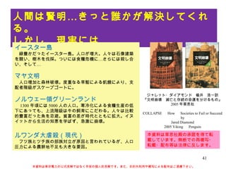 人間は賢明…きっと誰かが解決してくれる。 しかし、現実には… ジャレット・ダイアモンド　楡井　浩一訳 『文明崩壊　滅亡と存続の命運を分けるもの』 2005 年草思社 COLLAPSE 　 How 　 Societies to Fail or Succeed by Jared Diamond 2005 Viking 　 Penguin イースター島 　緑豊かだったイースター島。人口が増大。人々は石像建築を競い、樹木を伐採。ついには食糧危機に…さらには殺し合い、そして… マヤ文明 　人口増加と森林破壊。度重なる旱魃による飢餓により、支配者階級がスケープゴートに。 ノルウェー領グリーンランド 　 1300 年頃には 5000 人の人口。寒冷化による食糧生産の低下にあっても、上流階級は牛の飼育にこだわる。人々は比較的豊富だった魚を忌避。貧富の差が時代とともに拡大。イヌイットから生活の知恵を学ばず、急激に崩壊。 ルワンダ大虐殺（現代） 　フツ族とツチ族の部族対立が原因と言われているが、人口圧力による農耕地不足も大きな要因。 本資料は東京電力の公式見解ではなく早坂の個人的見解です。また、目的外利用や複写による配布はご遠慮下さい。 本資料は草思社殿の承諾を得て転載しています。無断での再複写・転載・配布等は法律に反します。 