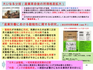 ・先進国の内部では平等化が進展、 国家間の経済力の面で格差拡大 ・労働者の時間当たり賃金の国家間格差の拡大->実際には経済発展の遅れている国の労働者は実際には仕事をしていない-> 実際に仕事をしている時間当たり賃金格差は小さい ・近代的な生産技術を活用するためには規律正しく良心的で仕事熱心な労働者が必要＝ 「勤勉革命」？ 大いなる分妓（産業革命後の所得格差拡大） ・ 勤勉性 が本格的に 形成 、発揮されたのは第二次世界大戦後の 昭和二五年から三〇年以降 である ・明治、大正期においては、一部の基幹労働者を除き多くの 産業労働者の勤務状況、あるいは働くことに対する意識は極めて低調で、およそ産業労働者の資質・条件を満たしているとは言い難かった 。つまり、予めきめられた労働に対し１０～２０％の高い欠勤を示し、勤務状態は不安定で月間および年間の変動幅が著しく大きいことが指摘される ・また自分の勤める 会社に対する帰属意識も希薄 で高い離職率と低い定着率がそのことを表している 「産業労働における勤勉性に関する研究」 （総合研究開発機構  1985 年） 日本人の勤勉神話について述べた本 ﾀﾜｰｽﾞﾍﾟﾘﾝ調査 ( 米 2006 年 ) 世界 16 カ国で「仕事に対する意欲」日本最低 FDS 調査 ( 英 2006 年 ) 世界 23 カ国で日本人「最も労働意欲が低い」 「日本人は勤勉」＝昭和高度成長期の幻想 　　　　　（同じ会社に真面目に務め続けることが当時は最も合理的） 「中国・インドの勤勉革命」 ＝頑張れば豊かになれる事例が身の回りに 