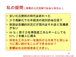私の疑問 （東電の公式見解ではありません） 安い化石燃料の時代は終わった 少子高齢化で日本経済の相対的地位低下 財政は危機的状況だが国内はそれほど危機感がない 96 ％（原子力を準国産エネルギーとしても 81% ）を輸入に頼る 将来もエネルギーを海外から今までと同じように買い続けることができるのか？ 影響は社会的弱者ほど大きい。 本資料は東京電力の公式見解ではなく早坂の個人的見解です。また、目的外利用や複写による配布はご遠慮下さい。 