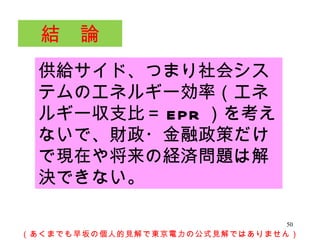 供給サイド、つまり社会システムのエネルギー効率（エネルギー収支比＝ EPR ）を考えないで、財政・金融政策だけで現在や将来の経済問題は解決できない。 　結　論　 （あくまでも早坂の個人的見解で東京電力の公式見解ではありません） 