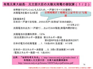 本資料は東京電力の公式見解ではなく早坂の個人的見解です。また、目的外利用や複写による配布はご遠慮下さい。 出典：『地球を考える会』（ http://enecon.netj.or.jp/index.html ） 有馬朗人元文部大臣・元東大総長講演資料 http://enecon.netj.or.jp/forums/100307tokyo/pdf/arima.pdf 有馬元東大総長・元文部大臣の太陽光発電の御試算（１／２） 日照時間が 5 時間以上はその 65 ％程度 