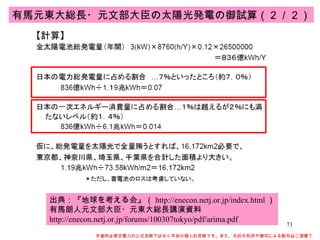 本資料は東京電力の公式見解ではなく早坂の個人的見解です。また、目的外利用や複写による配布はご遠慮下さい。 出典：『地球を考える会』（ http://enecon.netj.or.jp/index.html ） 有馬朗人元文部大臣・元東大総長講演資料 http://enecon.netj.or.jp/forums/100307tokyo/pdf/arima.pdf 有馬元東大総長・元文部大臣の太陽光発電の御試算（２／２） 