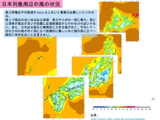 出典：  http://app2.infoc.nedo.go.jp/nedo/webgis 風力発電は平均風速が 6m/s 以上ないと事業化は難しいといわれる。 陸上で風況の良い地点は北海道・東北や九州の一部に集中。更に山頂等が風況が良いが設置には道路建設から行わなければいけない。また、日本は台風など瞬間的に大きな風が吹く。平均して一定の方向の風が吹く国に比べ設備的に難しいなど諸外国に比べ一般的に条件は良いとは言えない。 日本列島周辺の風の状況 