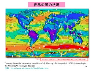 The map shows the mean wind speed in ms -1  @ 10 m a.g.l. for the period 1976-95, according to the NCEP/NCAR reanalysis data set 出典： http://www.windatlas.dk/World/Index.htm 世界の風の状況 アルゼンチンのパタゴニア地方などは風力発電に適しているとも言われる。 
