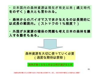 ・日本国内の森林資源は現在が有史以来（縄文時代をのぞく）最大とも言われる。 ・森林からのバイオマスでまかなえるのは長期的には成長の範囲内。（ストックの１％程度？） ・外国が水資源の確保の問題も考え日本の森林を購入する動きもある。 森林資源を大切に使っていく必要 （過度な期待は禁物） 本資料は東京電力の公式見解ではなく早坂の個人的見解です。また、目的外利用や複写による配布はご遠慮下さい。 森林が無くなるときは文明が滅びるとき 